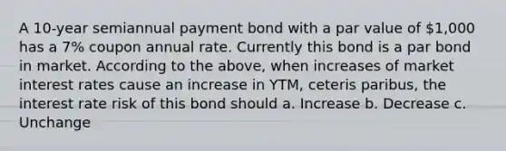 A 10-year semiannual payment bond with a par value of 1,000 has a 7% coupon annual rate. Currently this bond is a par bond in market. According to the above, when increases of market interest rates cause an increase in YTM, ceteris paribus, the interest rate risk of this bond should a. Increase b. Decrease c. Unchange