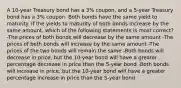 A 10-year Treasury bond has a 3% coupon, and a 5-year Treasury bond has a 3% coupon. Both bonds have the same yield to maturity. If the yields to maturity of both bonds increase by the same amount, which of the following statements is most correct? -The prices of both bonds will decrease by the same amount -The prices of both bonds will increase by the same amount -The prices of the two bonds will remain the same -Both bonds will decrease in price, but the 10-year bond will have a greater percentage decrease in price than the 5-year bond -Both bonds will increase in price, but the 10-year bond will have a greater percentage increase in price than the 5-year bond