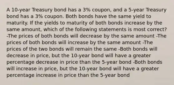 A 10-year Treasury bond has a 3% coupon, and a 5-year Treasury bond has a 3% coupon. Both bonds have the same yield to maturity. If the yields to maturity of both bonds increase by the same amount, which of the following statements is most correct? -The prices of both bonds will decrease by the same amount -The prices of both bonds will increase by the same amount -The prices of the two bonds will remain the same -Both bonds will decrease in price, but the 10-year bond will have a greater percentage decrease in price than the 5-year bond -Both bonds will increase in price, but the 10-year bond will have a greater percentage increase in price than the 5-year bond