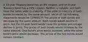 A 10-year Treasury bond has an 8% coupon, and an 8-year Treasury bond has a 10% coupon. Neither is callable, and both have the same yield to maturity. If the yield to maturity of both bonds increases by the same amount, which of the following statements would be CORRECT? The prices of both bonds will decrease by the same amount. Both bonds would decline in price, but the 10-year bond would have the greater percentage decline in price. The prices of both bonds would increase by the same amount. One bond's price would increase, while the other bond's price would decrease. The prices of the two bonds would remain constant.