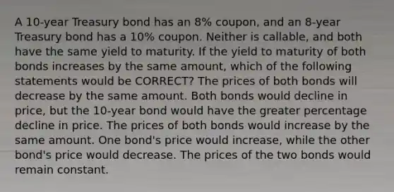 A 10-year Treasury bond has an 8% coupon, and an 8-year Treasury bond has a 10% coupon. Neither is callable, and both have the same yield to maturity. If the yield to maturity of both bonds increases by the same amount, which of the following statements would be CORRECT? The prices of both bonds will decrease by the same amount. Both bonds would decline in price, but the 10-year bond would have the greater percentage decline in price. The prices of both bonds would increase by the same amount. One bond's price would increase, while the other bond's price would decrease. The prices of the two bonds would remain constant.