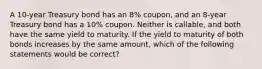 A 10-year Treasury bond has an 8% coupon, and an 8-year Treasury bond has a 10% coupon. Neither is callable, and both have the same yield to maturity. If the yield to maturity of both bonds increases by the same amount, which of the following statements would be correct?