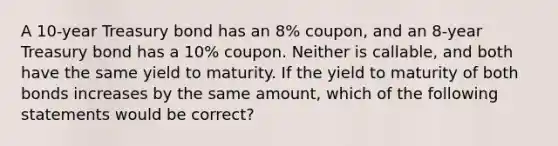 A 10-year Treasury bond has an 8% coupon, and an 8-year Treasury bond has a 10% coupon. Neither is callable, and both have the same yield to maturity. If the yield to maturity of both bonds increases by the same amount, which of the following statements would be correct?