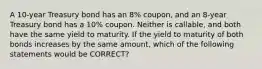 A 10-year Treasury bond has an 8% coupon, and an 8-year Treasury bond has a 10% coupon. Neither is callable, and both have the same yield to maturity. If the yield to maturity of both bonds increases by the same amount, which of the following statements would be CORRECT?