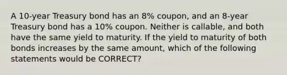 A 10-year Treasury bond has an 8% coupon, and an 8-year Treasury bond has a 10% coupon. Neither is callable, and both have the same yield to maturity. If the yield to maturity of both bonds increases by the same amount, which of the following statements would be CORRECT?