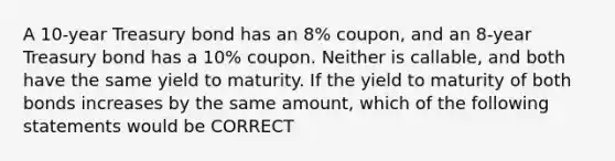 A 10-year Treasury bond has an 8% coupon, and an 8-year Treasury bond has a 10% coupon. Neither is callable, and both have the same yield to maturity. If the yield to maturity of both bonds increases by the same amount, which of the following statements would be CORRECT