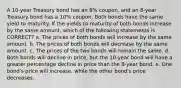 A 10-year Treasury bond has an 8% coupon, and an 8-year Treasury bond has a 10% coupon. Both bonds have the same yield to maturity. If the yields to maturity of both bonds increase by the same amount, which of the following statements is CORRECT? a. The prices of both bonds will increase by the same amount. b. The prices of both bonds will decrease by the same amount. c. The prices of the two bonds will remain the same. d. Both bonds will decline in price, but the 10-year bond will have a greater percentage decline in price than the 8-year bond. e. One bond's price will increase, while the other bond's price decreases.