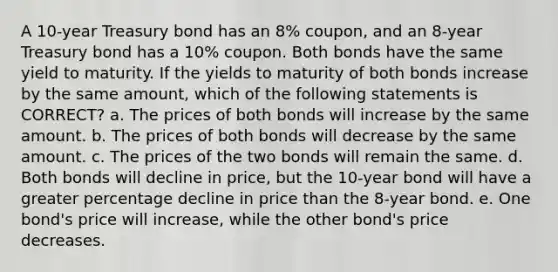 A 10-year Treasury bond has an 8% coupon, and an 8-year Treasury bond has a 10% coupon. Both bonds have the same yield to maturity. If the yields to maturity of both bonds increase by the same amount, which of the following statements is CORRECT? a. The prices of both bonds will increase by the same amount. b. The prices of both bonds will decrease by the same amount. c. The prices of the two bonds will remain the same. d. Both bonds will decline in price, but the 10-year bond will have a greater percentage decline in price than the 8-year bond. e. One bond's price will increase, while the other bond's price decreases.