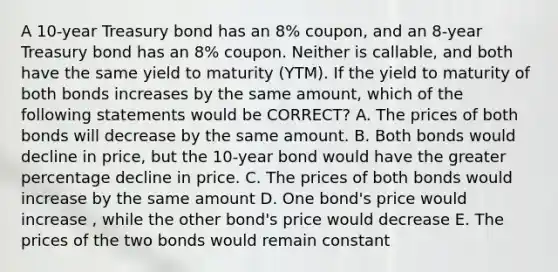 A 10-year Treasury bond has an 8% coupon, and an 8-year Treasury bond has an 8% coupon. Neither is callable, and both have the same yield to maturity (YTM). If the yield to maturity of both bonds increases by the same amount, which of the following statements would be CORRECT? A. The prices of both bonds will decrease by the same amount. B. Both bonds would decline in price, but the 10-year bond would have the greater percentage decline in price. C. The prices of both bonds would increase by the same amount D. One bond's price would increase , while the other bond's price would decrease E. The prices of the two bonds would remain constant