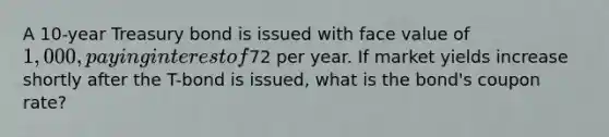 A 10-year Treasury bond is issued with face value of 1,000, paying interest of72 per year. If market yields increase shortly after the T-bond is issued, what is the bond's coupon rate?