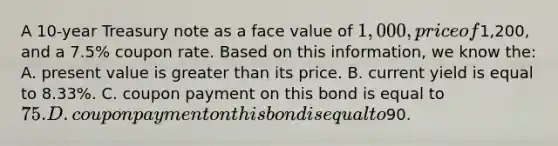 A 10-year Treasury note as a face value of 1,000, price of1,200, and a 7.5% coupon rate. Based on this information, we know the: A. present value is greater than its price. B. current yield is equal to 8.33%. C. coupon payment on this bond is equal to 75. D. coupon payment on this bond is equal to90.