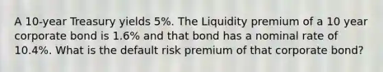 A 10-year Treasury yields 5%. The Liquidity premium of a 10 year corporate bond is 1.6% and that bond has a nominal rate of 10.4%. What is the default risk premium of that corporate bond?