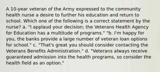 A 10-year veteran of the Army expressed to the community health nurse a desire to further his education and return to school. Which one of the following is a correct statement by the nurse? a. "I applaud your decision; the Veterans Health Agency for Education has a multitude of programs." "b. I'm happy for you, the banks provide a large number of veteran loan options for school." c. "That's great you should consider contacting the Veterans Benefits Administration." d. "Veterans always receive guaranteed admission into the health programs, so consider the health field as an option."