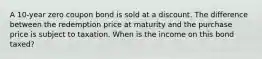 A 10-year zero coupon bond is sold at a discount. The difference between the redemption price at maturity and the purchase price is subject to taxation. When is the income on this bond taxed?