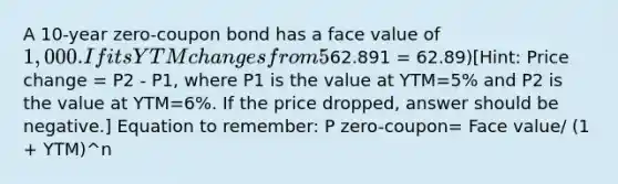 A 10-year zero-coupon bond has a face value of 1,000. If its YTM changes from 5% to 6%, what is the resulting dollar value change in its price? Use the price determined from the first yield, 5%, as the base in your calculation. Round to the nearest cent (e.g.,62.891 = 62.89)​​[Hint: Price change = P2 - P1, where P1 is the value at YTM=5% and P2 is the value at YTM=6%. If the price dropped, answer should be negative.] Equation to remember: P zero-coupon= Face value/ (1 + YTM)^n