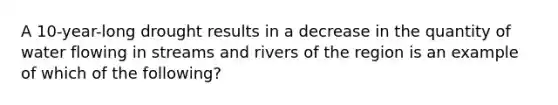 A 10-year-long drought results in a decrease in the quantity of water flowing in streams and rivers of the region is an example of which of the following?