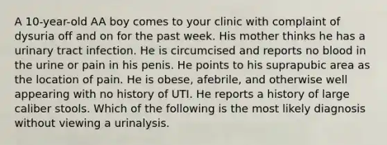 A 10-year-old AA boy comes to your clinic with complaint of dysuria off and on for the past week. His mother thinks he has a urinary tract infection. He is circumcised and reports no blood in the urine or pain in his penis. He points to his suprapubic area as the location of pain. He is obese, afebrile, and otherwise well appearing with no history of UTI. He reports a history of large caliber stools. Which of the following is the most likely diagnosis without viewing a urinalysis.