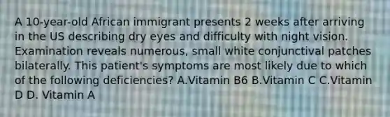 A 10-year-old African immigrant presents 2 weeks after arriving in the US describing dry eyes and difficulty with night vision. Examination reveals numerous, small white conjunctival patches bilaterally. This patient's symptoms are most likely due to which of the following deficiencies? A.Vitamin B6 B.Vitamin C C.Vitamin D D. Vitamin A