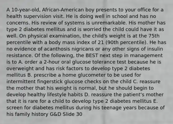 A 10-year-old, African-American boy presents to your office for a health supervision visit. He is doing well in school and has no concerns. His review of systems is unremarkable. His mother has type 2 diabetes mellitus and is worried the child could have it as well. On physical examination, the child's weight is at the 75th percentile with a body mass index of 21 (90th percentile). He has no evidence of acanthosis nigricans or any other signs of insulin resistance. Of the following, the BEST next step in management is to A. order a 2-hour oral glucose tolerance test because he is overweight and has risk factors to develop type 2 diabetes mellitus B. prescribe a home glucometer to be used for intermittent fingerstick glucose checks on the child C. reassure the mother that his weight is normal, but he should begin to develop healthy lifestyle habits D. reassure the patient's mother that it is rare for a child to develop type 2 diabetes mellitus E. screen for diabetes mellitus during his teenage years because of his family history G&D Slide 30