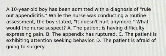 A 10-year-old boy has been admitted with a diagnosis of "rule out appendicitis." While the nurse was conducting a routine assessment, the boy stated, "It doesn't hurt anymore." What would the nurse suspect? A. The patient is having difficulty expressing pain. B. The appendix has ruptured. C. The patient is exhibiting attention seeking behavior. D. The patient is afraid of going to surgery.