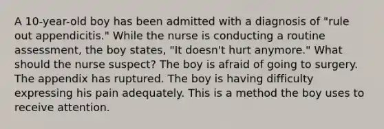 A 10-year-old boy has been admitted with a diagnosis of "rule out appendicitis." While the nurse is conducting a routine assessment, the boy states, "It doesn't hurt anymore." What should the nurse suspect? The boy is afraid of going to surgery. The appendix has ruptured. The boy is having difficulty expressing his pain adequately. This is a method the boy uses to receive attention.