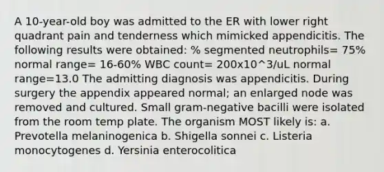 A 10-year-old boy was admitted to the ER with lower right quadrant pain and tenderness which mimicked appendicitis. The following results were obtained: % segmented neutrophils= 75% normal range= 16-60% WBC count= 200x10^3/uL normal range=13.0 The admitting diagnosis was appendicitis. During surgery the appendix appeared normal; an enlarged node was removed and cultured. Small gram-negative bacilli were isolated from the room temp plate. The organism MOST likely is: a. Prevotella melaninogenica b. Shigella sonnei c. Listeria monocytogenes d. Yersinia enterocolitica