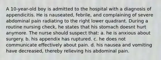 A 10-year-old boy is admitted to the hospital with a diagnosis of appendicitis. He is nauseated, febrile, and complaining of severe abdominal pain radiating to the right lower quadrant. During a routine nursing check, he states that his stomach doesnt hurt anymore. The nurse should suspect that: a. he is anxious about surgery. b. his appendix has ruptured. c. he does not communicate effectively about pain. d. his nausea and vomiting have decreased, thereby relieving his abdominal pain.