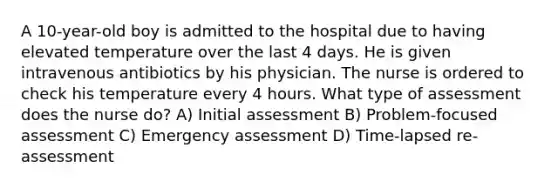 A 10-year-old boy is admitted to the hospital due to having elevated temperature over the last 4 days. He is given intravenous antibiotics by his physician. The nurse is ordered to check his temperature every 4 hours. What type of assessment does the nurse do? A) Initial assessment B) Problem-focused assessment C) Emergency assessment D) Time-lapsed re-assessment