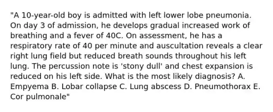 "A 10-year-old boy is admitted with left lower lobe pneumonia. On day 3 of admission, he develops gradual increased work of breathing and a fever of 40C. On assessment, he has a respiratory rate of 40 per minute and auscultation reveals a clear right lung field but reduced breath sounds throughout his left lung. The percussion note is 'stony dull' and chest expansion is reduced on his left side. What is the most likely diagnosis? A. Empyema B. Lobar collapse C. Lung abscess D. Pneumothorax E. Cor pulmonale"