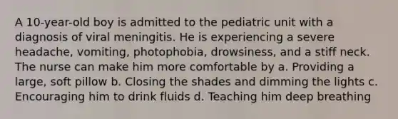 A 10-year-old boy is admitted to the pediatric unit with a diagnosis of viral meningitis. He is experiencing a severe headache, vomiting, photophobia, drowsiness, and a stiff neck. The nurse can make him more comfortable by a. Providing a large, soft pillow b. Closing the shades and dimming the lights c. Encouraging him to drink fluids d. Teaching him deep breathing