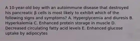 A 10-year-old boy with an autoimmune disease that destroyed his pancreatic β cells is most likely to exhibit which of the following signs and symptoms? A. Hyperglycemia and diuresis B. Hyperkalemia C. Enhanced protein storage in muscle D. Decreased circulating fatty acid levels E. Enhanced glucose uptake by adipocytes