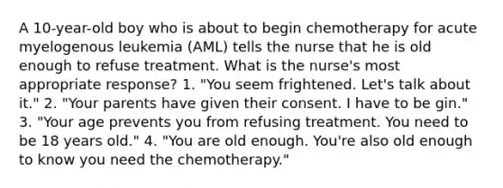 A 10-year-old boy who is about to begin chemotherapy for acute myelogenous leukemia (AML) tells the nurse that he is old enough to refuse treatment. What is the nurse's most appropriate response? 1. "You seem frightened. Let's talk about it." 2. "Your parents have given their consent. I have to be gin." 3. "Your age prevents you from refusing treatment. You need to be 18 years old." 4. "You are old enough. You're also old enough to know you need the chemotherapy."