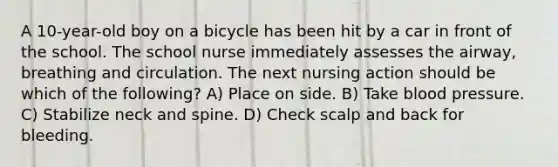 A 10-year-old boy on a bicycle has been hit by a car in front of the school. The school nurse immediately assesses the airway, breathing and circulation. The next nursing action should be which of the following? A) Place on side. B) Take blood pressure. C) Stabilize neck and spine. D) Check scalp and back for bleeding.