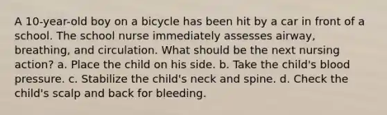 A 10-year-old boy on a bicycle has been hit by a car in front of a school. The school nurse immediately assesses airway, breathing, and circulation. What should be the next nursing action? a. Place the child on his side. b. Take the child's blood pressure. c. Stabilize the child's neck and spine. d. Check the child's scalp and back for bleeding.