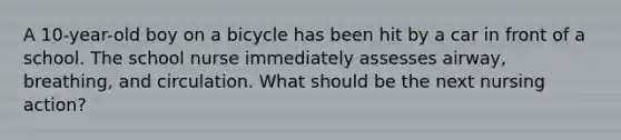 A 10-year-old boy on a bicycle has been hit by a car in front of a school. The school nurse immediately assesses airway, breathing, and circulation. What should be the next nursing action?