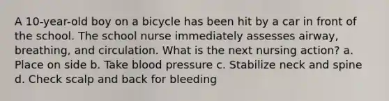 A 10-year-old boy on a bicycle has been hit by a car in front of the school. The school nurse immediately assesses airway, breathing, and circulation. What is the next nursing action? a. Place on side b. Take blood pressure c. Stabilize neck and spine d. Check scalp and back for bleeding