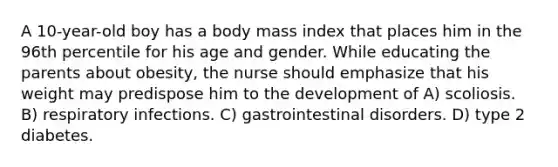 A 10-year-old boy has a body mass index that places him in the 96th percentile for his age and gender. While educating the parents about obesity, the nurse should emphasize that his weight may predispose him to the development of A) scoliosis. B) respiratory infections. C) gastrointestinal disorders. D) type 2 diabetes.