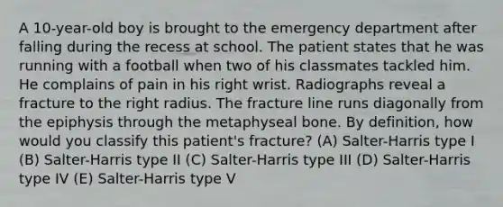 A 10-year-old boy is brought to the emergency department after falling during the recess at school. The patient states that he was running with a football when two of his classmates tackled him. He complains of pain in his right wrist. Radiographs reveal a fracture to the right radius. The fracture line runs diagonally from the epiphysis through the metaphyseal bone. By definition, how would you classify this patient's fracture? (A) Salter-Harris type I (B) Salter-Harris type II (C) Salter-Harris type III (D) Salter-Harris type IV (E) Salter-Harris type V