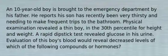 An 10-year-old boy is brought to the emergency department by his father. He reports his son has recently been very thirsty and needing to make frequent trips to the bathroom. Physical examination revealed a thin boy, in the 30th percentile for height and weight. A rapid dipstick test revealed glucose in his urine. Evaluation of this boy's blood would reveal decreased levels of which of the following compounds or hormones?