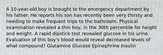 A 10-year-old boy is brought to the emergency department by his father. He reports his son has recently been very thirsty and needing to make frequent trips to the bathroom. Physical examination revealed a thin boy, in the 30th percentile for height and weight. A rapid dipstick test revealed glucose in his urine. Evaluation of this boy's blood would reveal decreased levels of what compound? Glutamine Glucose Epinephrine Insulin