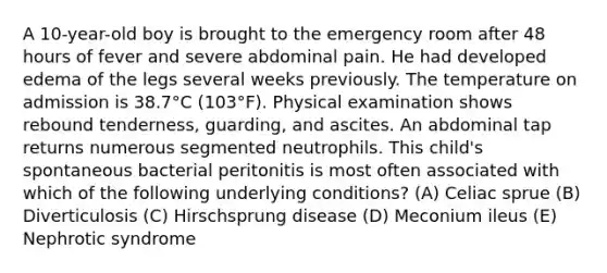 A 10-year-old boy is brought to the emergency room after 48 hours of fever and severe abdominal pain. He had developed edema of the legs several weeks previously. The temperature on admission is 38.7°C (103°F). Physical examination shows rebound tenderness, guarding, and ascites. An abdominal tap returns numerous segmented neutrophils. This child's spontaneous bacterial peritonitis is most often associated with which of the following underlying conditions? (A) Celiac sprue (B) Diverticulosis (C) Hirschsprung disease (D) Meconium ileus (E) Nephrotic syndrome