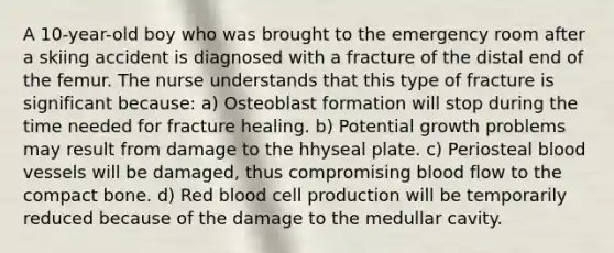 A 10-year-old boy who was brought to the emergency room after a skiing accident is diagnosed with a fracture of the distal end of the femur. The nurse understands that this type of fracture is significant because: a) Osteoblast formation will stop during the time needed for fracture healing. b) Potential growth problems may result from damage to the hhyseal plate. c) Periosteal blood vessels will be damaged, thus compromising blood flow to the compact bone. d) Red blood cell production will be temporarily reduced because of the damage to the medullar cavity.