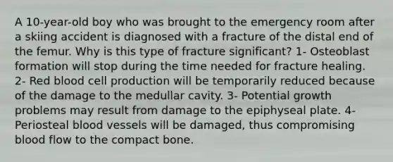 A 10-year-old boy who was brought to the emergency room after a skiing accident is diagnosed with a fracture of the distal end of the femur. Why is this type of fracture significant? 1- Osteoblast formation will stop during the time needed for fracture healing. 2- Red blood cell production will be temporarily reduced because of the damage to the medullar cavity. 3- Potential growth problems may result from damage to the epiphyseal plate. 4- Periosteal blood vessels will be damaged, thus compromising blood flow to the compact bone.