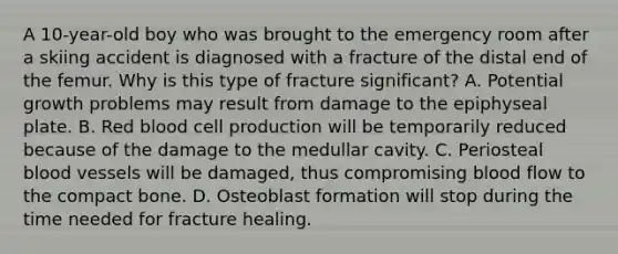 A 10-year-old boy who was brought to the emergency room after a skiing accident is diagnosed with a fracture of the distal end of the femur. Why is this type of fracture significant? A. Potential growth problems may result from damage to the epiphyseal plate. B. Red blood cell production will be temporarily reduced because of the damage to the medullar cavity. C. Periosteal blood vessels will be damaged, thus compromising blood flow to the compact bone. D. Osteoblast formation will stop during the time needed for fracture healing.