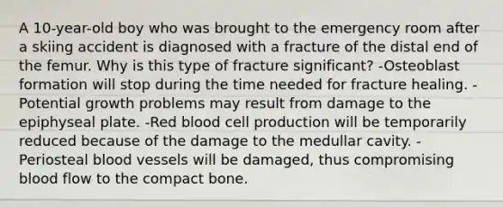 A 10-year-old boy who was brought to the emergency room after a skiing accident is diagnosed with a fracture of the distal end of the femur. Why is this type of fracture significant? -Osteoblast formation will stop during the time needed for fracture healing. -Potential growth problems may result from damage to the epiphyseal plate. -Red blood cell production will be temporarily reduced because of the damage to the medullar cavity. -Periosteal blood vessels will be damaged, thus compromising blood flow to the compact bone.