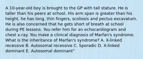 A 10-year-old boy is brought to the GP with tall stature. He is taller than his peers at school. His arm span is greater than his height, he has long, thin fingers, scoliosis and pectus excavatum. He is also concerned that he gets short of breath at school during PE lessons. You refer him for an echocardiogram and chest x-ray. You make a clinical diagnosis of Marfan's syndrome. What is the inheritance of Marfan's syndrome? A. X-linked recessive B. Autosomal recessive C. Sporadic D. X-linked dominant E. Autosomal dominant"