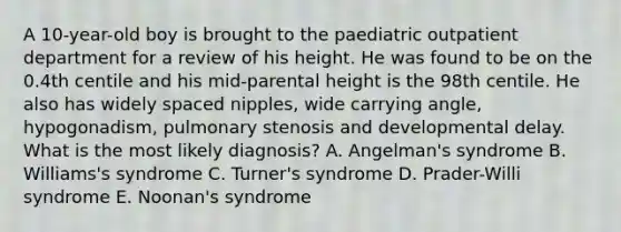 A 10-year-old boy is brought to the paediatric outpatient department for a review of his height. He was found to be on the 0.4th centile and his mid-parental height is the 98th centile. He also has widely spaced nipples, wide carrying angle, hypogonadism, pulmonary stenosis and developmental delay. What is the most likely diagnosis? A. Angelman's syndrome B. Williams's syndrome C. Turner's syndrome D. Prader-Willi syndrome E. Noonan's syndrome