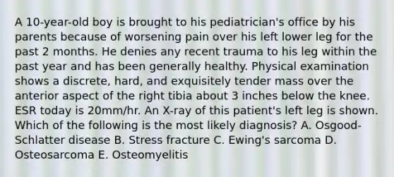 A 10-year-old boy is brought to his pediatrician's office by his parents because of worsening pain over his left lower leg for the past 2 months. He denies any recent trauma to his leg within the past year and has been generally healthy. Physical examination shows a discrete, hard, and exquisitely tender mass over the anterior aspect of the right tibia about 3 inches below the knee. ESR today is 20mm/hr. An X-ray of this patient's left leg is shown. Which of the following is the most likely diagnosis? A. Osgood-Schlatter disease B. Stress fracture C. Ewing's sarcoma D. Osteosarcoma E. Osteomyelitis