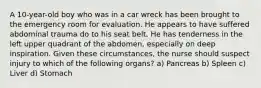 A 10-year-old boy who was in a car wreck has been brought to the emergency room for evaluation. He appears to have suffered abdominal trauma do to his seat belt. He has tenderness in the left upper quadrant of the abdomen, especially on deep inspiration. Given these circumstances, the nurse should suspect injury to which of the following organs? a) Pancreas b) Spleen c) Liver d) Stomach