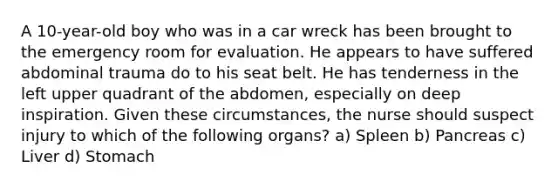 A 10-year-old boy who was in a car wreck has been brought to the emergency room for evaluation. He appears to have suffered abdominal trauma do to his seat belt. He has tenderness in the left upper quadrant of the abdomen, especially on deep inspiration. Given these circumstances, the nurse should suspect injury to which of the following organs? a) Spleen b) Pancreas c) Liver d) Stomach